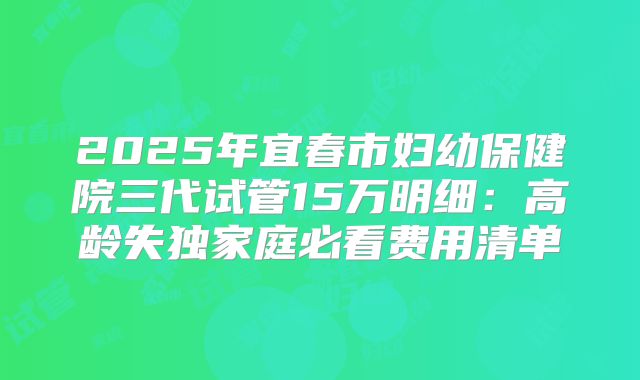 2025年宜春市妇幼保健院三代试管15万明细：高龄失独家庭必看费用清单