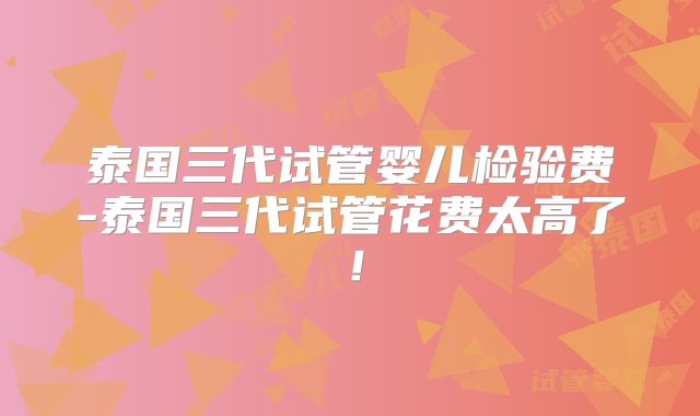 泰国三代试管婴儿检验费-泰国三代试管花费太高了！