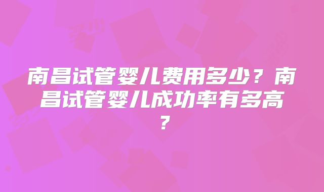 南昌试管婴儿费用多少？南昌试管婴儿成功率有多高？