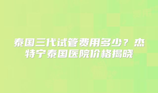 泰国三代试管费用多少？杰特宁泰国医院价格揭晓