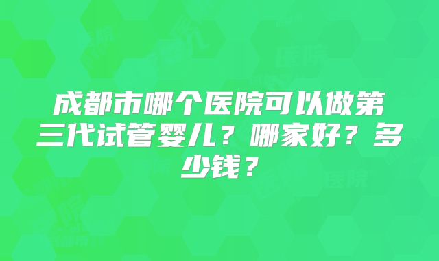 成都市哪个医院可以做第三代试管婴儿？哪家好？多少钱？