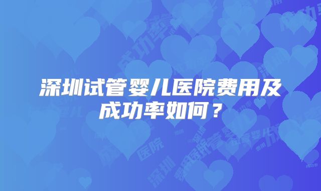 深圳试管婴儿医院费用及成功率如何？