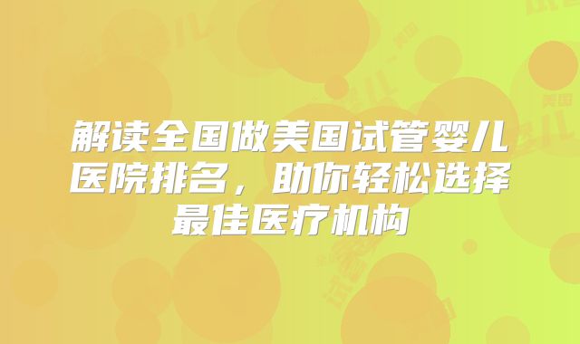 解读全国做美国试管婴儿医院排名，助你轻松选择最佳医疗机构