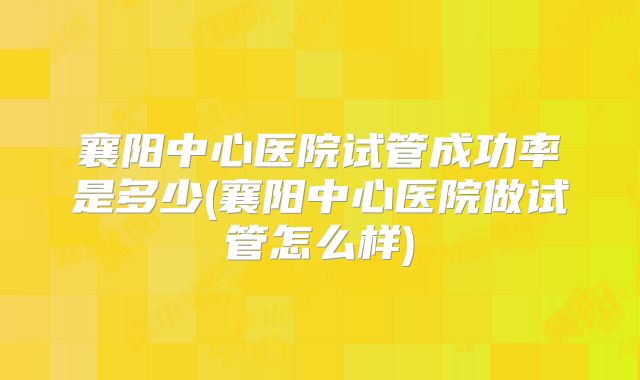 襄阳中心医院试管成功率是多少(襄阳中心医院做试管怎么样)