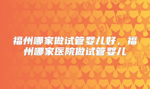 福州哪家做试管婴儿好，福州哪家医院做试管婴儿