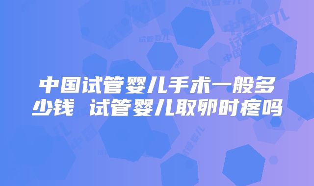 中国试管婴儿手术一般多少钱 试管婴儿取卵时疼吗