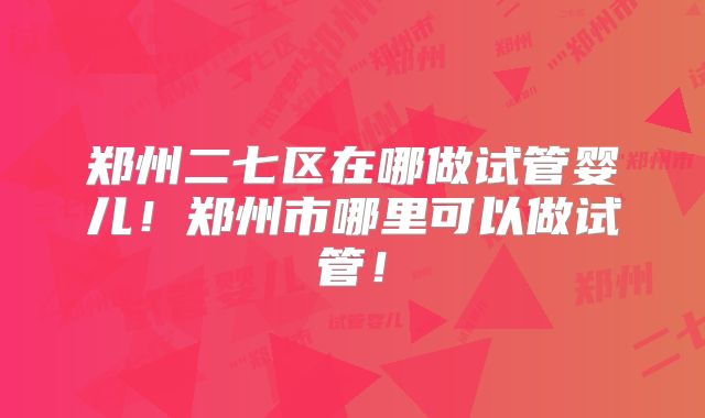 郑州二七区在哪做试管婴儿！郑州市哪里可以做试管！
