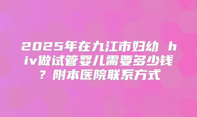 2025年在九江市妇幼 hiv做试管婴儿需要多少钱?附本医院联系方式