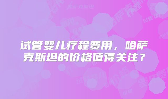 试管婴儿疗程费用，哈萨克斯坦的价格值得关注？