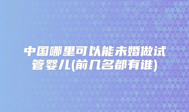 中国哪里可以能未婚做试管婴儿(前几名都有谁)