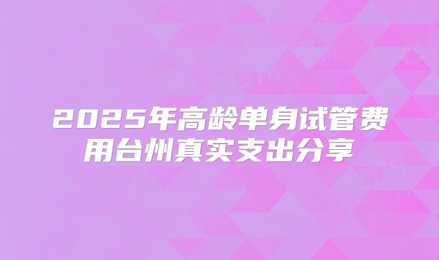 2025年高龄单身试管费用台州真实支出分享