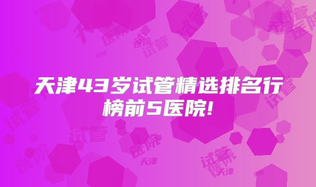 天津43岁试管精选排名行榜前5医院!