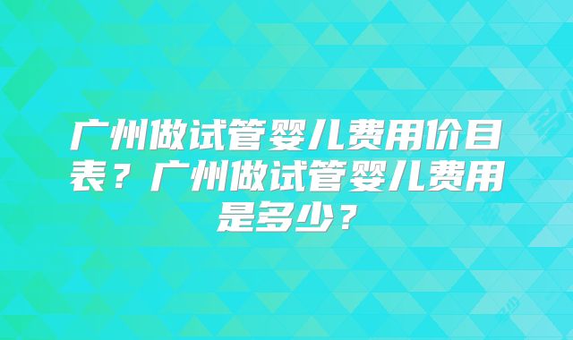 广州做试管婴儿费用价目表？广州做试管婴儿费用是多少？