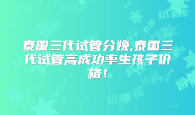 泰国三代试管分娩,泰国三代试管高成功率生孩子价格!