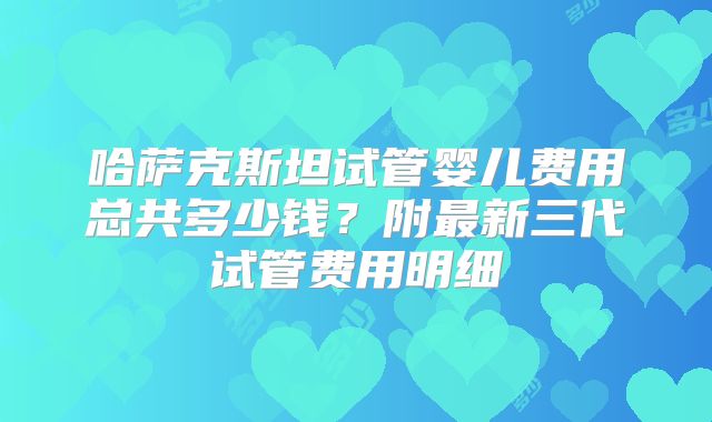 哈萨克斯坦试管婴儿费用总共多少钱？附最新三代试管费用明细