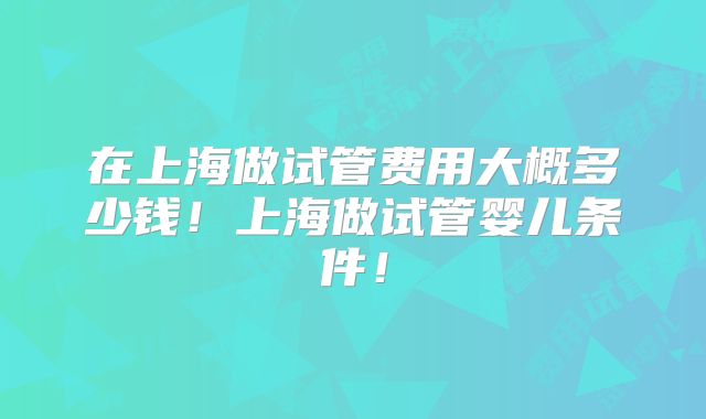 在上海做试管费用大概多少钱！上海做试管婴儿条件！