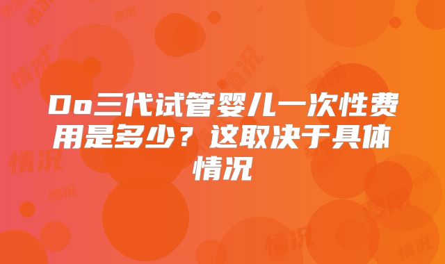 Do三代试管婴儿一次性费用是多少？这取决于具体情况