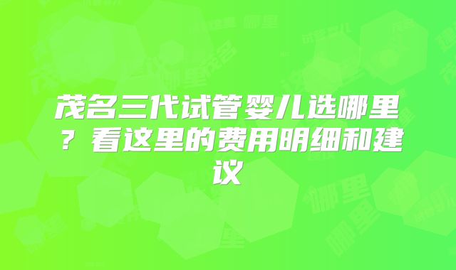 茂名三代试管婴儿选哪里？看这里的费用明细和建议