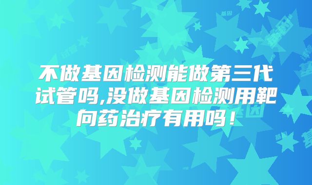 不做基因检测能做第三代试管吗,没做基因检测用靶向药治疗有用吗!