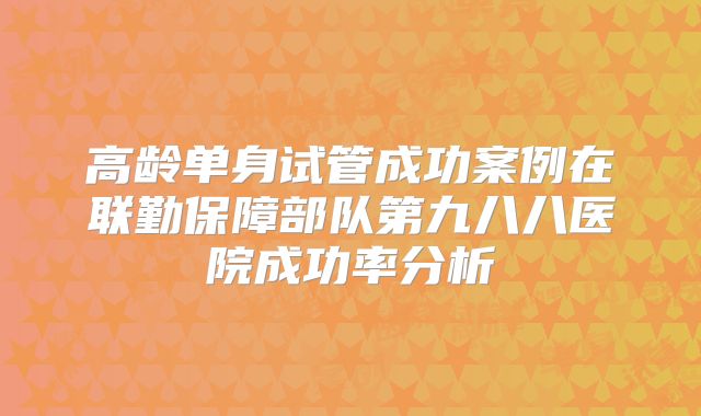 高龄单身试管成功案例在联勤保障部队第九八八医院成功率分析
