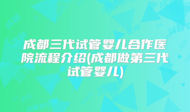 成都三代试管婴儿合作医院流程介绍(成都做第三代试管婴儿)