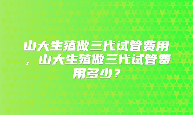 山大生殖做三代试管费用，山大生殖做三代试管费用多少？
