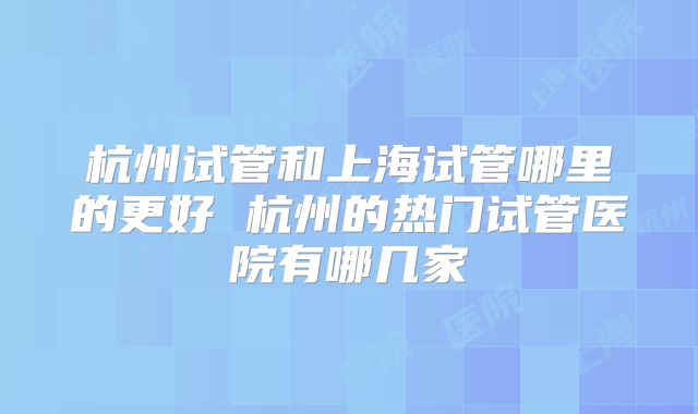 杭州试管和上海试管哪里的更好 杭州的热门试管医院有哪几家