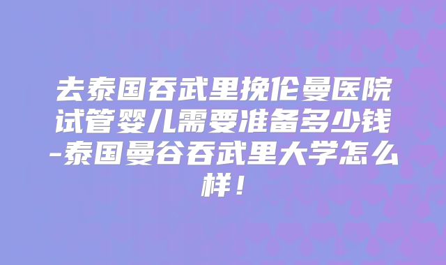 去泰国吞武里挽伦曼医院试管婴儿需要准备多少钱-泰国曼谷吞武里大学怎么样！
