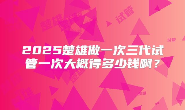 2025楚雄做一次三代试管一次大概得多少钱啊？