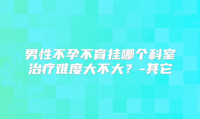 男性不孕不育挂哪个科室治疗难度大不大？-其它