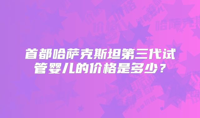 首都哈萨克斯坦第三代试管婴儿的价格是多少？
