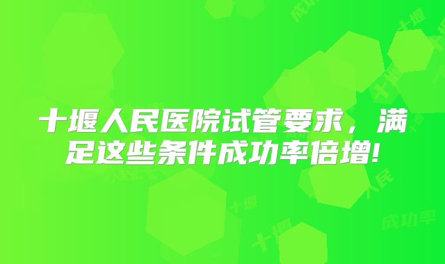 十堰人民医院试管要求，满足这些条件成功率倍增!