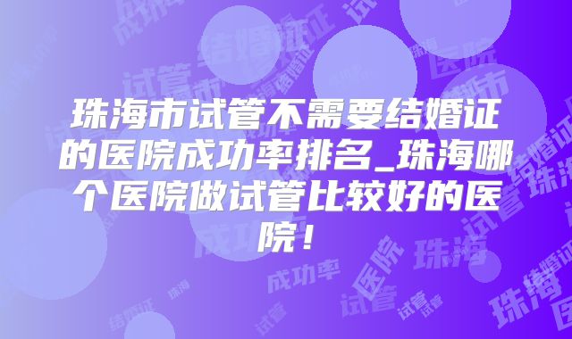 珠海市试管不需要结婚证的医院成功率排名_珠海哪个医院做试管比较好的医院！
