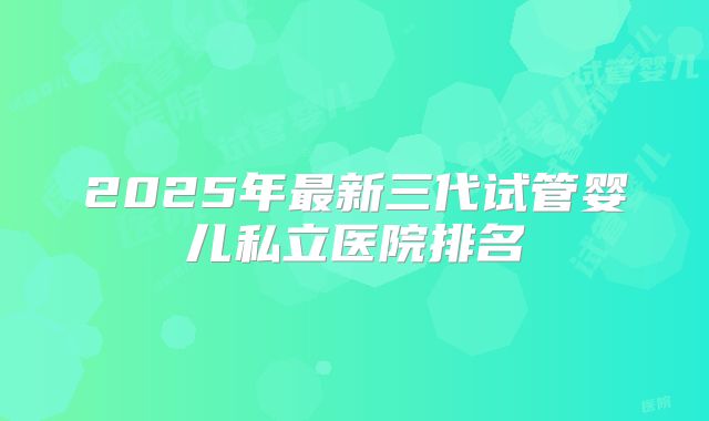 2025年最新三代试管婴儿私立医院排名