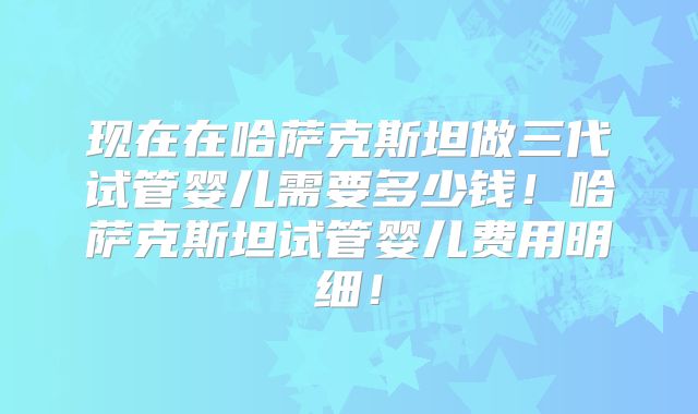 现在在哈萨克斯坦做三代试管婴儿需要多少钱！哈萨克斯坦试管婴儿费用明细！