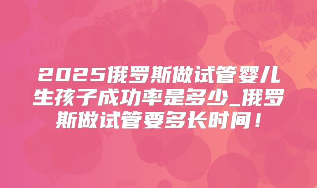 2025俄罗斯做试管婴儿生孩子成功率是多少_俄罗斯做试管要多长时间！