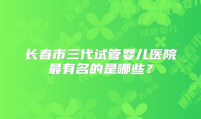 长春市三代试管婴儿医院最有名的是哪些？