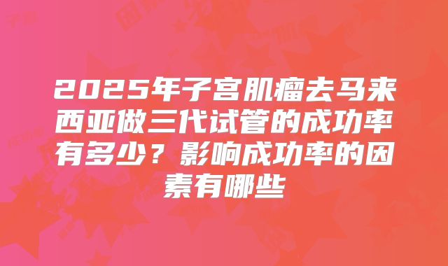 2025年子宫肌瘤去马来西亚做三代试管的成功率有多少?影响成功率的因素有哪些