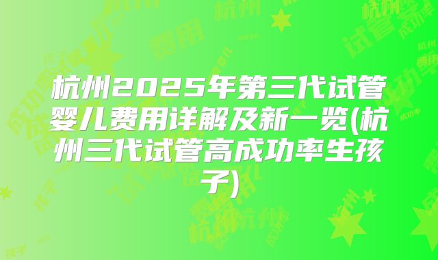 杭州2025年第三代试管婴儿费用详解及新一览(杭州三代试管高成功率生孩子)
