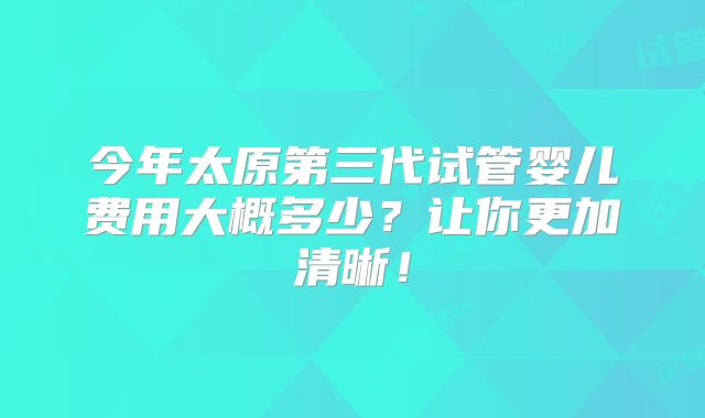 今年太原第三代试管婴儿费用大概多少？让你更加清晰！