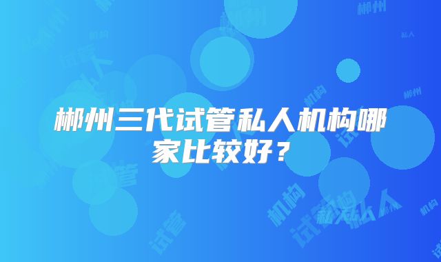 郴州三代试管私人机构哪家比较好？