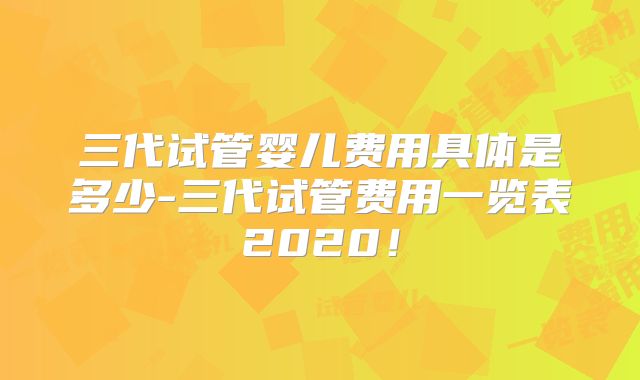 三代试管婴儿费用具体是多少-三代试管费用一览表2020！