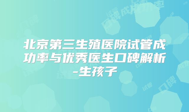 北京第三生殖医院试管成功率与优秀医生口碑解析-生孩子