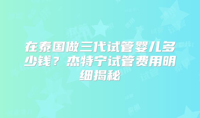 在泰国做三代试管婴儿多少钱？杰特宁试管费用明细揭秘