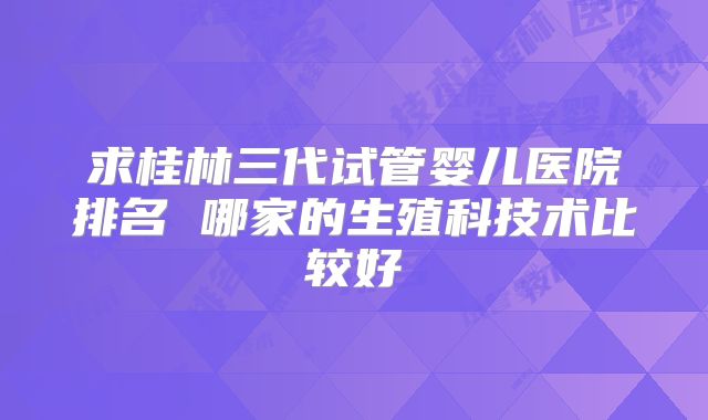 求桂林三代试管婴儿医院排名 哪家的生殖科技术比较好