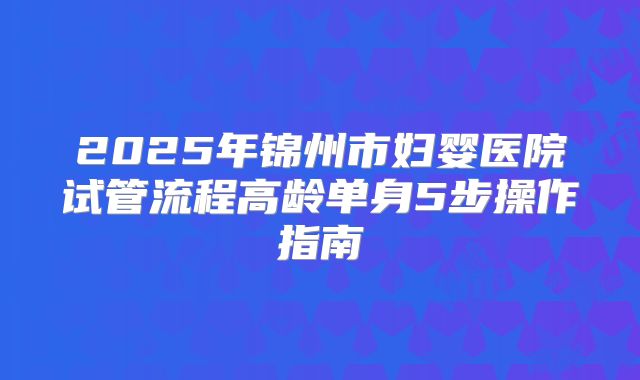 2025年锦州市妇婴医院试管流程高龄单身5步操作指南