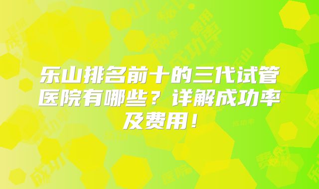 乐山排名前十的三代试管医院有哪些?详解成功率及费用!