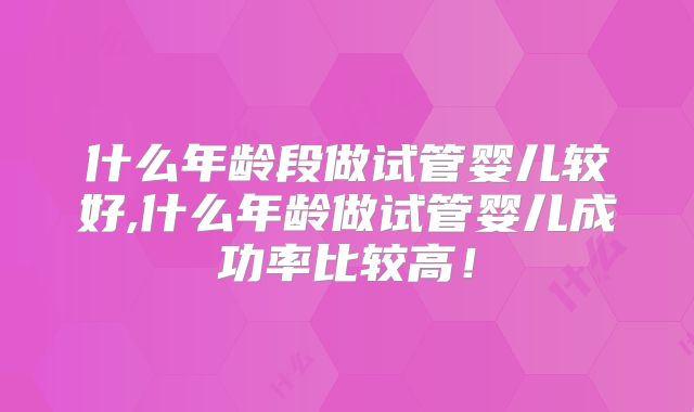 什么年龄段做试管婴儿较好,什么年龄做试管婴儿成功率比较高！