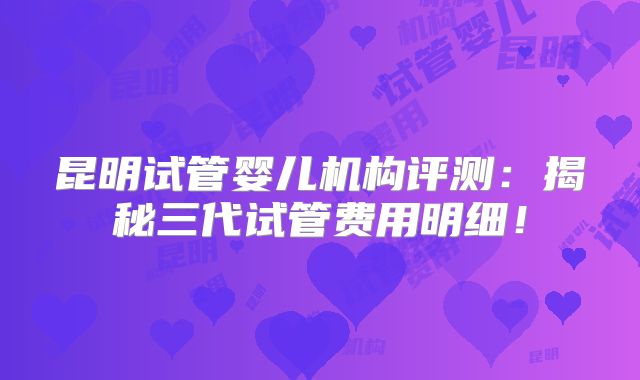 昆明试管婴儿机构评测:揭秘三代试管费用明细!