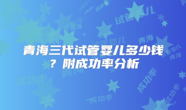 青海三代试管婴儿多少钱？附成功率分析